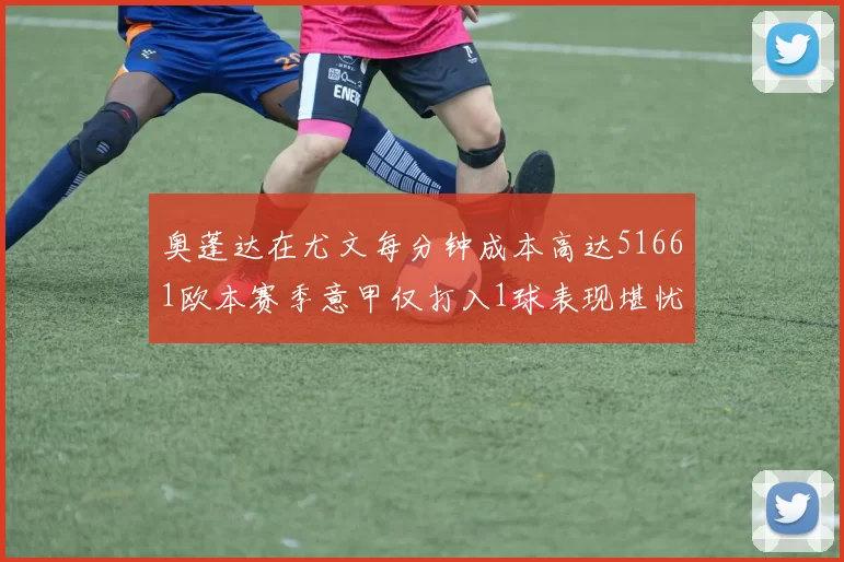 奥蓬达在尤文每分钟成本高达51661欧本赛季意甲仅打入1球表现堪忧