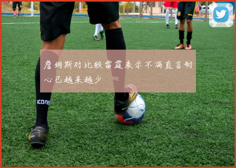 詹姆斯对比较雷霆表示不满直言耐心已越来越少