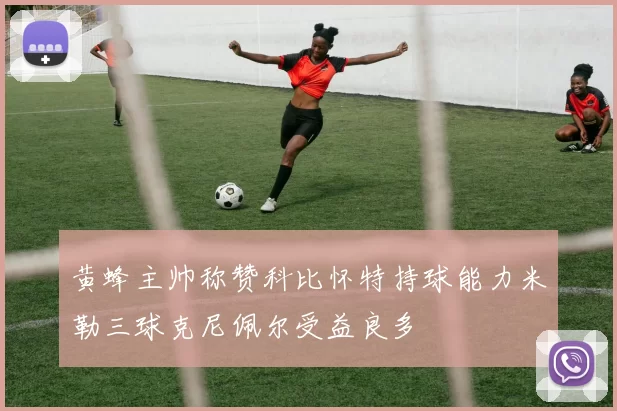 黄蜂主帅称赞科比怀特持球能力米勒三球克尼佩尔受益良多
