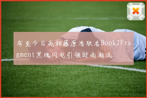 布克今日亮相藤原浩联名Book2Fragment黑魂闪电引领时尚潮流