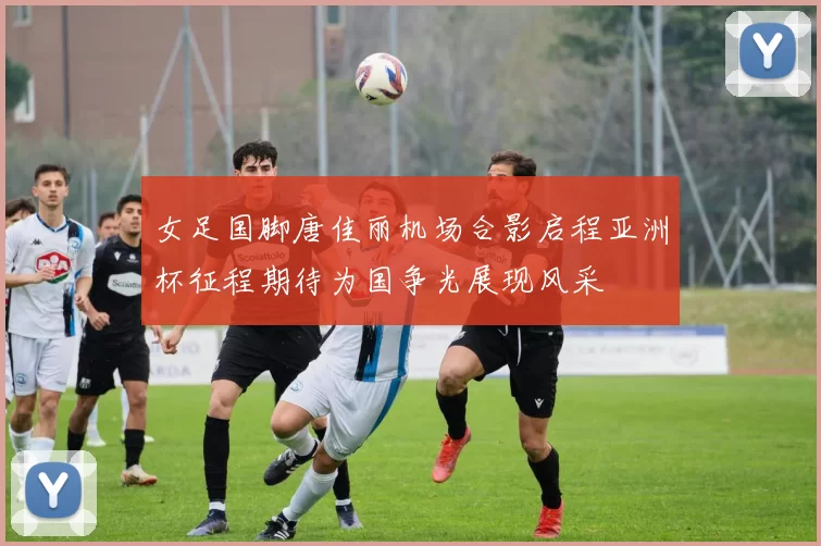 女足国脚唐佳丽机场合影启程亚洲杯征程期待为国争光展现风采