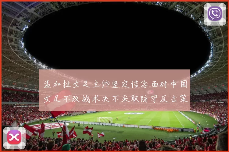 孟加拉女足主帅坚定信念面对中国女足不改战术决不采取防守反击策略