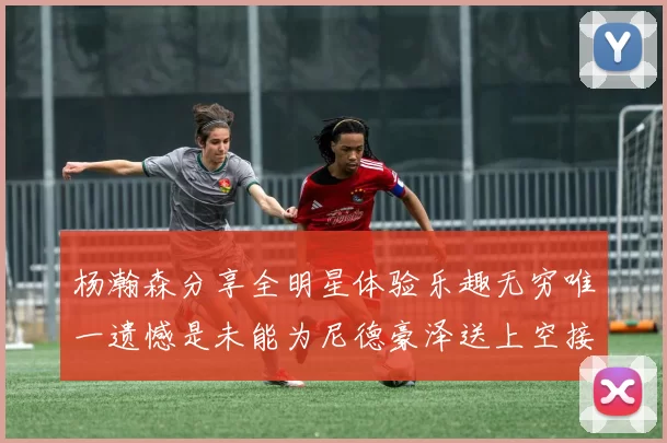 杨瀚森分享全明星体验乐趣无穷唯一遗憾是未能为尼德豪泽送上空接助攻