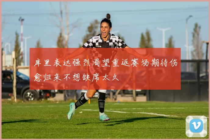 库里表达强烈渴望重返赛场期待伤愈归来不想缺席太久