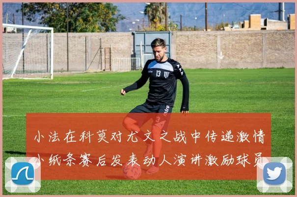 小法在科莫对尤文之战中传递激情小纸条赛后发表动人演讲激励球员士气
