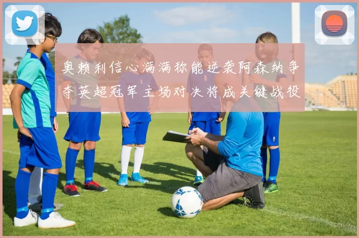 奥赖利信心满满称能逆袭阿森纳争夺英超冠军主场对决将成关键战役