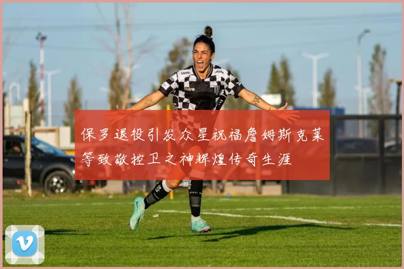 保罗退役引发众星祝福詹姆斯克莱等致敬控卫之神辉煌传奇生涯