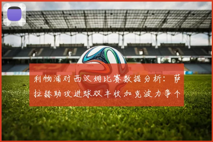 利物浦对西汉姆比赛数据分析：萨拉赫助攻进球双丰收加克波力争个人职业生涯50球