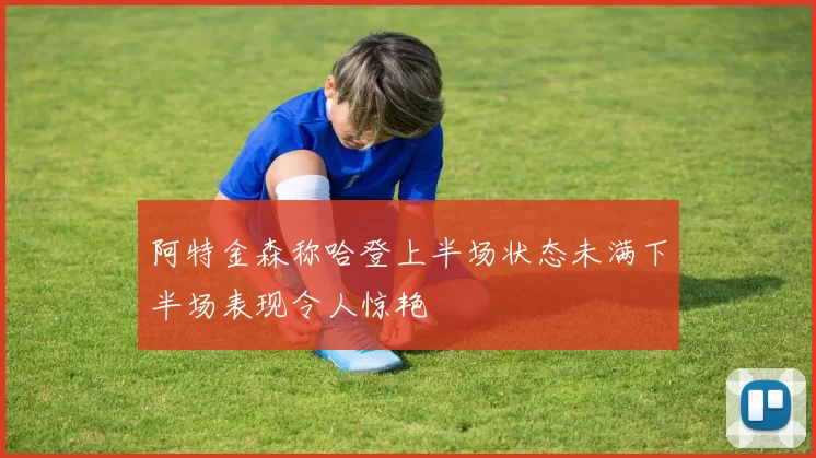 阿特金森称哈登上半场状态未满下半场表现令人惊艳