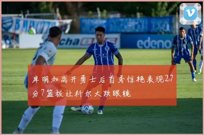 库明加离开勇士后首秀惊艳表现27分7篮板让科尔大跌眼镜