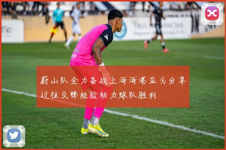 蔚山队全力备战上海海港亚戈分享过往交锋经验助力球队胜利