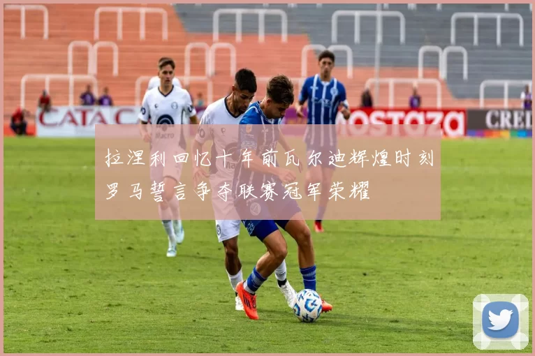 拉涅利回忆十年前瓦尔迪辉煌时刻罗马誓言争夺联赛冠军荣耀