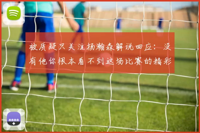 被质疑只关注杨瀚森解说回应：没有他你根本看不到这场比赛的精彩