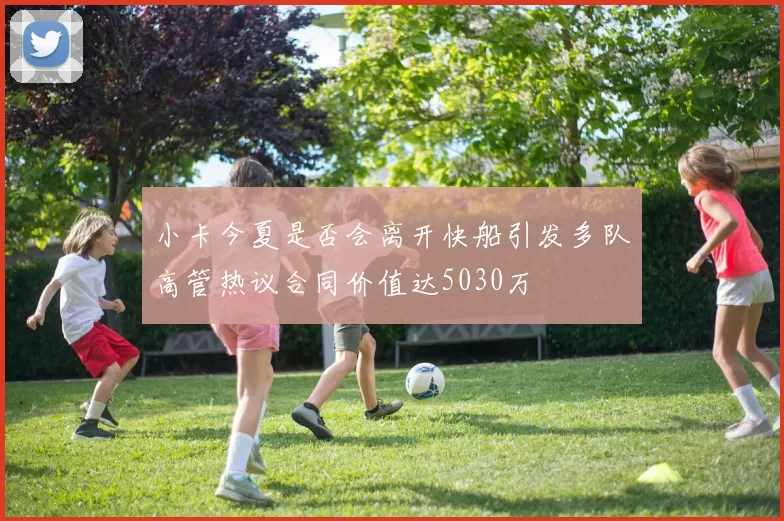 小卡今夏是否会离开快船引发多队高管热议合同价值达5030万