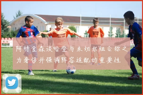 阿特金森谈哈登与米切尔组合称之为奢侈并强调阵容适配的重要性