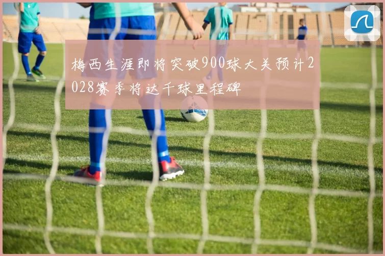 梅西生涯即将突破900球大关预计2028赛季将达千球里程碑
