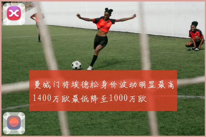 曼城门将埃德松身价波动明显最高1400万欧最低降至1000万欧