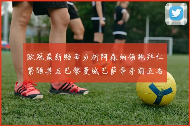 欧冠最新赔率分析阿森纳领跑拜仁紧随其后巴黎曼城巴萨争夺前五名