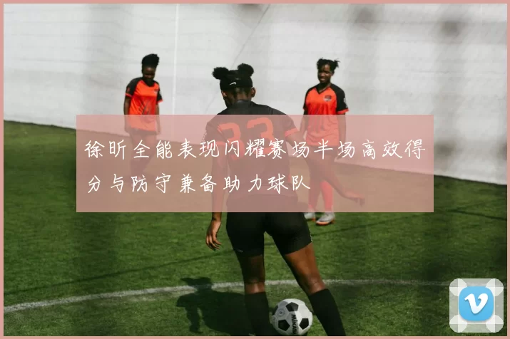徐昕全能表现闪耀赛场半场高效得分与防守兼备助力球队