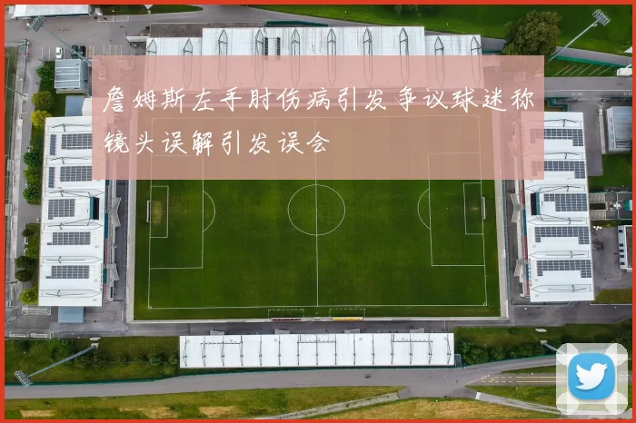 詹姆斯左手肘伤病引发争议球迷称镜头误解引发误会