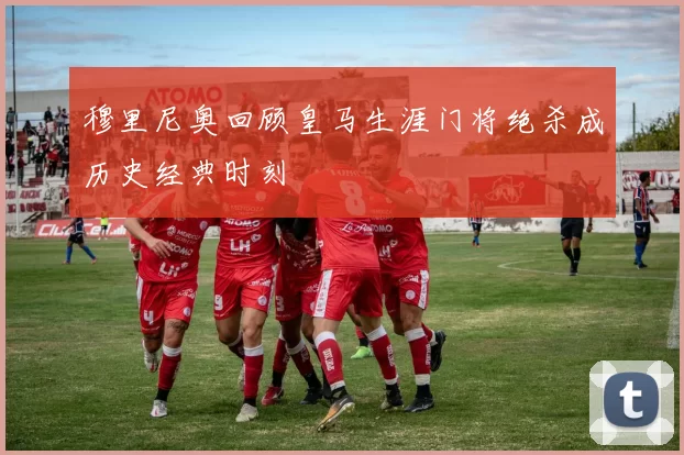 穆里尼奥回顾皇马生涯门将绝杀成历史经典时刻