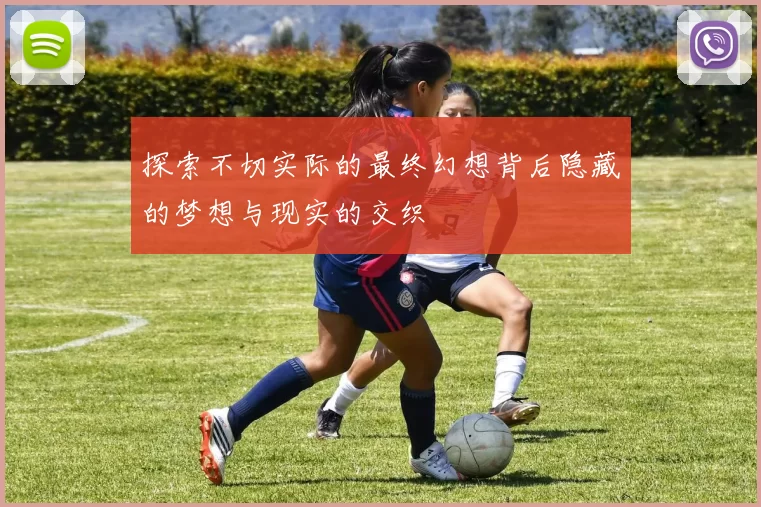 探索不切实际的最终幻想背后隐藏的梦想与现实的交织